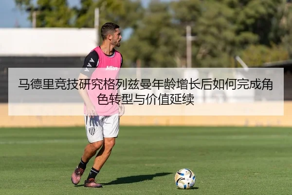 马德里竞技研究格列兹曼年龄增长后如何完成角色转型与价值延续