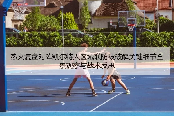 热火复盘对阵凯尔特人区域联防被破解关键细节全景观察与战术反思