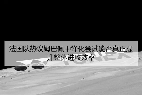 法国队热议姆巴佩中锋化尝试能否真正提升整体进攻效率 - kaiyun